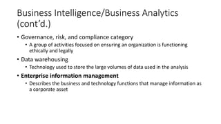Business Intelligence/Business Analytics
(cont’d.)
• Governance, risk, and compliance category
• A group of activities focused on ensuring an organization is functioning
ethically and legally
• Data warehousing
• Technology used to store the large volumes of data used in the analysis
• Enterprise information management
• Describes the business and technology functions that manage information as
a corporate asset
 