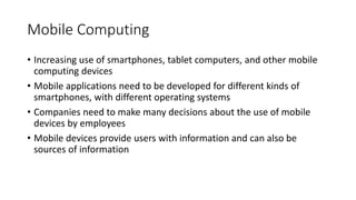 Mobile Computing
• Increasing use of smartphones, tablet computers, and other mobile
computing devices
• Mobile applications need to be developed for different kinds of
smartphones, with different operating systems
• Companies need to make many decisions about the use of mobile
devices by employees
• Mobile devices provide users with information and can also be
sources of information
 