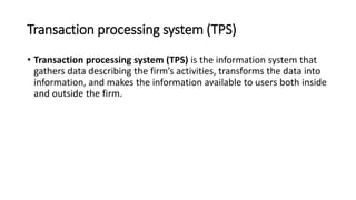 Transaction processing system (TPS)
• Transaction processing system (TPS) is the information system that
gathers data describing the firm’s activities, transforms the data into
information, and makes the information available to users both inside
and outside the firm.
 