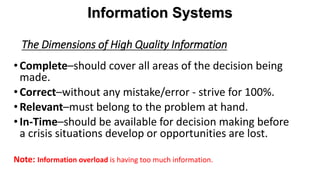 The Dimensions of High Quality Information
•Complete–should cover all areas of the decision being
made.
•Correct–without any mistake/error - strive for 100%.
•Relevant–must belong to the problem at hand.
•In-Time–should be available for decision making before
a crisis situations develop or opportunities are lost.
Note: Information overload is having too much information.
Information Systems
 