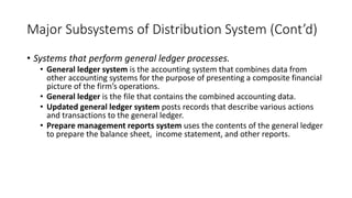 Major Subsystems of Distribution System (Cont’d)
• Systems that perform general ledger processes.
• General ledger system is the accounting system that combines data from
other accounting systems for the purpose of presenting a composite financial
picture of the firm’s operations.
• General ledger is the file that contains the combined accounting data.
• Updated general ledger system posts records that describe various actions
and transactions to the general ledger.
• Prepare management reports system uses the contents of the general ledger
to prepare the balance sheet, income statement, and other reports.
 