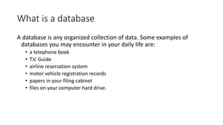 What is a database
A database is any organized collection of data. Some examples of
databases you may encounter in your daily life are:
• a telephone book
• T.V. Guide
• airline reservation system
• motor vehicle registration records
• papers in your filing cabinet
• files on your computer hard drive.
 