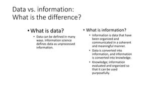 Data vs. information:
What is the difference?
•What is data?
• Data can be defined in many
ways. Information science
defines data as unprocessed
information.
• What is information?
• Information is data that have
been organized and
communicated in a coherent
and meaningful manner.
• Data is converted into
information, and information
is converted into knowledge.
• Knowledge; information
evaluated and organized so
that it can be used
purposefully.
 