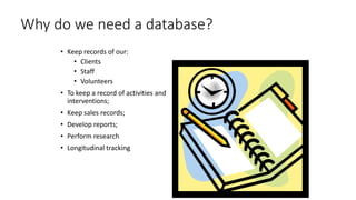 Why do we need a database?
• Keep records of our:
• Clients
• Staff
• Volunteers
• To keep a record of activities and
interventions;
• Keep sales records;
• Develop reports;
• Perform research
• Longitudinal tracking
 