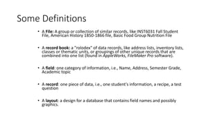 Some Definitions
• A File: A group or collection of similar records, like INST6031 Fall Student
File, American History 1850-1866 file, Basic Food Group Nutrition File
• A record book: a "rolodex" of data records, like address lists, inventory lists,
classes or thematic units, or groupings of other unique records that are
combined into one list (found in AppleWorks, FileMaker Pro software).
• A field: one category of information, i.e., Name, Address, Semester Grade,
Academic topic
• A record: one piece of data, i.e., one student's information, a recipe, a test
question
• A layout: a design for a database that contains field names and possibly
graphics.
 