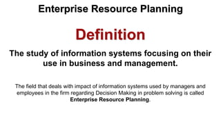 Definition
The study of information systems focusing on their
use in business and management.
The field that deals with impact of information systems used by managers and
employees in the firm regarding Decision Making in problem solving is called
Enterprise Resource Planning.
Enterprise Resource Planning
 