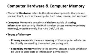 Computer Hardware & Computer Memory
• The term ‘Hardware' refers to the physical components that you can
see and touch, such as the computer hard drive, mouse, and keyboard.
• Computer Memory is any physical device capable of storing
information temporarily like RAM (random access memory)(primary
memory), or permanently, like Hard Disk/USB etc.
• Types of Memory
• Primary memory is the main memory of the computer which can
be directly accessed by the central processing unit.
• Secondary memory refers to the external storage device which can
be used to store data or information permanently.
 
