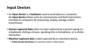 Input Devices
• An input device is a hardware used to send data to a computer.
An input device allows users to communicate and feed instructions
and data to computers for processing, display, storage and/or
transmission.
• Human-captured data refers to input captured by a person typing on
a keyboard, clicking a mouse, speaking into a microphone, or a similar
interaction.
• Machine-captured data is data captured by an electronic device.
• Point-of-sale terminals are scanners used in retail stores.
 