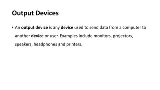 Output Devices
• An output device is any device used to send data from a computer to
another device or user. Examples include monitors, projectors,
speakers, headphones and printers.
 