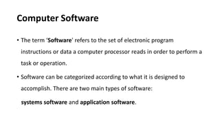 Computer Software
• The term ‘Software' refers to the set of electronic program
instructions or data a computer processor reads in order to perform a
task or operation.
• Software can be categorized according to what it is designed to
accomplish. There are two main types of software:
systems software and application software.
 
