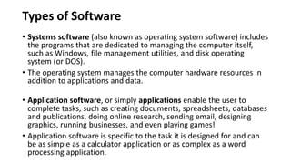 Types of Software
• Systems software (also known as operating system software) includes
the programs that are dedicated to managing the computer itself,
such as Windows, file management utilities, and disk operating
system (or DOS).
• The operating system manages the computer hardware resources in
addition to applications and data.
• Application software, or simply applications enable the user to
complete tasks, such as creating documents, spreadsheets, databases
and publications, doing online research, sending email, designing
graphics, running businesses, and even playing games!
• Application software is specific to the task it is designed for and can
be as simple as a calculator application or as complex as a word
processing application.
 