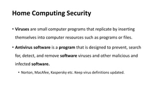 Home Computing Security
• Viruses are small computer programs that replicate by inserting
themselves into computer resources such as programs or files.
• Antivirus software is a program that is designed to prevent, search
for, detect, and remove software viruses and other malicious and
infected software.
• Norton, MacAfee, Kaspersky etc. Keep virus definitions updated.
 