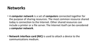 Networks
• A computer network is a set of computers connected together for
the purpose of sharing resources. The most common resource shared
today is connection to the Internet. Other shared resources can
include a printer or a file server. The Internet itself can be considered
a computer network.
• Network interface card (NIC) is used to attach a device to the
communications medium.
 