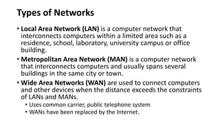 Types of Networks
• Local Area Network (LAN) is a computer network that
interconnects computers within a limited area such as a
residence, school, laboratory, university campus or office
building.
• Metropolitan Area Network (MAN) is a computer network
that interconnects computers and usually spans several
buildings in the same city or town.
• Wide Area Networks (WAN) are used to connect computers
and other devices when the distance exceeds the constraints
of LANs and MANs.
• Uses common carrier, public telephone system
• WANs have been replaced by the Internet.
 