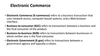 Electronic Commerce
• Electronic Commerce (E-commerce) refers to a business transaction that
uses network access, computer-based systems, and a Web browser
interface.
• Business-to-consumer (B2C) refers to transactions between a business and
the final consumer of the product.
• Business-to-business (B2B) refers to transactions between businesses in
which neither one is the final consumer.
• Electronic Government (E-gov) refers to transactions between a
government agency and typically a citizen.
 