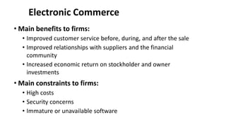 Electronic Commerce
• Main benefits to firms:
• Improved customer service before, during, and after the sale
• Improved relationships with suppliers and the financial
community
• Increased economic return on stockholder and owner
investments
• Main constraints to firms:
• High costs
• Security concerns
• Immature or unavailable software
 