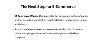 The Next Step for E-Commerce
• M-Commerce (Mobile Commerce) is the buying and selling of goods
and services through wireless handheld devices such as smartphones
and tablets.
• As a form of e-commerce, m-commerce enables users to access
online shopping platforms without needing to use a desktop
computer.
 