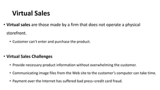 Virtual Sales
• Virtual sales are those made by a firm that does not operate a physical
storefront.
• Customer can’t enter and purchase the product.
• Virtual Sales Challenges
• Provide necessary product information without overwhelming the customer.
• Communicating image files from the Web site to the customer’s computer can take time.
• Payment over the Internet has suffered bad press–credit card fraud.
 