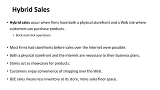 Hybrid Sales
• Hybrid sales occur when firms have both a physical storefront and a Web site where
customers can purchase products.
• Brick-and-click operations
• Most firms had storefronts before sales over the Internet were possible.
• Both a physical storefront and the Internet are necessary to their business plans.
• Stores act as showcases for products.
• Customers enjoy convenience of shopping over the Web.
• B2C sales means less inventory at its store; more sales floor space.
 