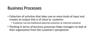 Business Processes
• Collection of activities that takes one or more kinds of input and
creates an output that is of value to customer
• Customer can be traditional external customer or internal customer
• Thinking in terms of business processes helps managers to look at
their organization from the customer’s perspective
 