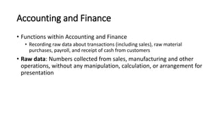 Accounting and Finance
• Functions within Accounting and Finance
• Recording raw data about transactions (including sales), raw material
purchases, payroll, and receipt of cash from customers
• Raw data: Numbers collected from sales, manufacturing and other
operations, without any manipulation, calculation, or arrangement for
presentation
 
