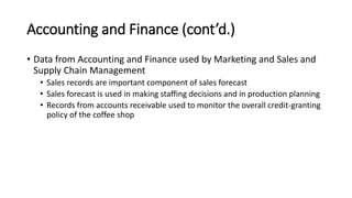 Accounting and Finance (cont’d.)
• Data from Accounting and Finance used by Marketing and Sales and
Supply Chain Management
• Sales records are important component of sales forecast
• Sales forecast is used in making staffing decisions and in production planning
• Records from accounts receivable used to monitor the overall credit-granting
policy of the coffee shop
 