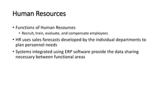 Human Resources
• Functions of Human Resources
• Recruit, train, evaluate, and compensate employees
• HR uses sales forecasts developed by the individual departments to
plan personnel needs
• Systems integrated using ERP software provide the data sharing
necessary between functional areas
 