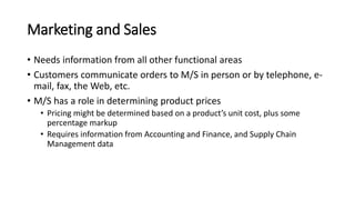 Marketing and Sales
• Needs information from all other functional areas
• Customers communicate orders to M/S in person or by telephone, e-
mail, fax, the Web, etc.
• M/S has a role in determining product prices
• Pricing might be determined based on a product’s unit cost, plus some
percentage markup
• Requires information from Accounting and Finance, and Supply Chain
Management data
 