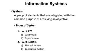 •System:
A group of elements that are integrated with the
common purpose of achieving an objective.
• Types of System
1. w.r.t SIZE
a) Sub System
b) Super System
2. w.r.t NATURE
a) Physical System
b) Conceptual System
Information Systems
 