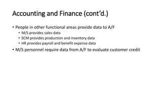 Accounting and Finance (cont’d.)
• People in other functional areas provide data to A/F
• M/S provides sales data
• SCM provides production and inventory data
• HR provides payroll and benefit expense data
• M/S personnel require data from A/F to evaluate customer credit
 