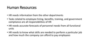 Human Resources
• HR needs information from the other departments
• Tasks related to employee hiring, benefits, training, and government
compliance are all responsibilities of HR
• HR needs accurate forecasts of personnel needs from all functional
units
• HR needs to know what skills are needed to perform a particular job
and how much the company can afford to pay employees
 