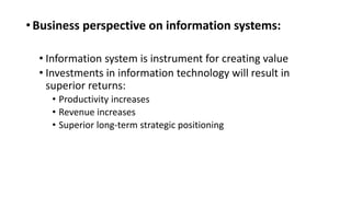 •Business perspective on information systems:
• Information system is instrument for creating value
• Investments in information technology will result in
superior returns:
• Productivity increases
• Revenue increases
• Superior long-term strategic positioning
 