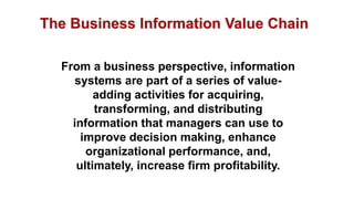 From a business perspective, information
systems are part of a series of value-
adding activities for acquiring,
transforming, and distributing
information that managers can use to
improve decision making, enhance
organizational performance, and,
ultimately, increase firm profitability.
The Business Information Value Chain
 