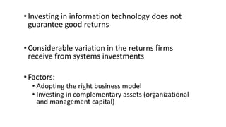 •Investing in information technology does not
guarantee good returns
•Considerable variation in the returns firms
receive from systems investments
•Factors:
• Adopting the right business model
• Investing in complementary assets (organizational
and management capital)
 