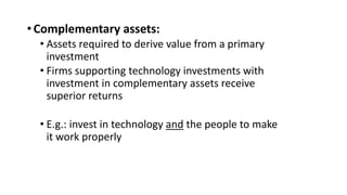 •Complementary assets:
• Assets required to derive value from a primary
investment
• Firms supporting technology investments with
investment in complementary assets receive
superior returns
• E.g.: invest in technology and the people to make
it work properly
 