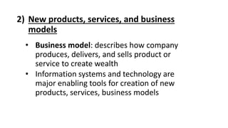 2) New products, services, and business
models
• Business model: describes how company
produces, delivers, and sells product or
service to create wealth
• Information systems and technology are
major enabling tools for creation of new
products, services, business models
 