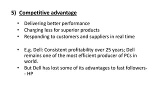 5) Competitive advantage
• Delivering better performance
• Charging less for superior products
• Responding to customers and suppliers in real time
• E.g. Dell: Consistent profitability over 25 years; Dell
remains one of the most efficient producer of PCs in
world.
• But Dell has lost some of its advantages to fast followers-
- HP
 