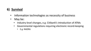 6) Survival
• Information technologies as necessity of business
• May be:
• Industry-level changes, e.g. Citibank’s introduction of ATMs
• Governmental regulations requiring electronic record-keeping
• E.g. NADRA
 