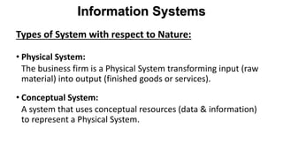 Types of System with respect to Nature:
• Physical System:
The business firm is a Physical System transforming input (raw
material) into output (finished goods or services).
• Conceptual System:
A system that uses conceptual resources (data & information)
to represent a Physical System.
Information Systems
 