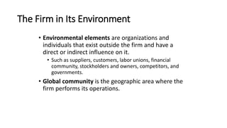 The Firm in Its Environment
• Environmental elements are organizations and
individuals that exist outside the firm and have a
direct or indirect influence on it.
• Such as suppliers, customers, labor unions, financial
community, stockholders and owners, competitors, and
governments.
• Global community is the geographic area where the
firm performs its operations.
 
