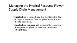 Managing the Physical Resource Flows–
Supply Chain Management
• Supply chain is the pathway that facilitates the flow
of physical resources from suppliers to the firm and
then to customers.
• Supply chain management manages the resources
through the supply chain to ensure timely and
efficient flow.
 