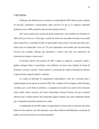 10



5 RETORNO

       Problemas não faltaram para os pioneiros na empreitada do ERP. Mesmo assim, analistas

de mercado, consultores e pesquisadores estão convictos de que se as empresas enfrentam

problemas com os ERPs, poderiam estar em pior situação sem eles.

       Para vários usuários dos sistemas de gestão empresarial, como também são chamados os

ERPs (Enterprise Resource Planning), o cálculo de retorno de cada dólar investido é uma tarefa

quase impossível e o resultado só pode ser aproximado, nunca preciso. Isso não quer dizer que a

tarefa possa ser desprezada. Cerca de 75% das corporações entrevistadas pelo Benchmarking

Partners, por exemplo, afirmam que calcularam o retorno com base nas expectativas de

economia em estoque e outros custos.

       O principal objetivo dos projetos de ERP é ajudar as empresas a aumentar vendas e

ganhar vantagem frente à concorrência, com melhorias em áreas como redução do tempo de

produção e serviços a clientes. Tentar conectar o crescimento de vendas à utilização do software

é algo arriscado, segundo usuários e analistas.

       As vendas da fabricante de equipamentos odontológicos A-dec Inc. cresceram após a

implementação de um pacote de sistemas ERP. Mas o próprio CIO da empresa, Keith Bearden,

reconhece que a nova linha de produtos e o programa de incentivo aos canais talvez mereçam

maior crédito. Outro executivo, da Trojan Technologies, Norman Thomas, diz que a empresa

sabe que com o sistema anterior não conquistaria alguns contratos, mas acha complicado afirmar

que a companhia não poderia garantir tais vendas.

       A implantação de um ERP requer a reorganização na forma como os processos são feitos

dentro de uma empresa. Aos mais pacientes e que sabem elaborar detalhadamente um projeto de

gestão, essa é uma iniciativa com retorno garantido.
 