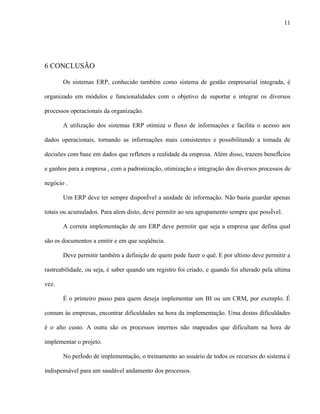 11




6 CONCLUSÃO

       Os sistemas ERP, conhecido também como sistema de gestão empresarial integrada, é

organizado em módulos e funcionalidades com o objetivo de suportar e integrar os diversos

processos operacionais da organização.

       A utilização dos sistemas ERP otimiza o fluxo de informações e facilita o acesso aos

dados operacionais, tornando as informações mais consistentes e possibilitando a tomada de

decisões com base em dados que refletem a realidade da empresa. Além disso, trazem benefícios

e ganhos para a empresa , com a padronização, otimização e integração dos diversos processos de

negócio .

       Um ERP deve ter sempre disponível a unidade de informação. Não basta guardar apenas

totais ou acumulados. Para alem disto, deve permitir ao seu agrupamento sempre que possível.

       A correta implementação de um ERP deve permitir que seja a empresa que defina qual

são os documentos a emitir e em que seqüência.

       Deve permitir também a definição de quem pode fazer o quê. E por ultimo deve permitir a

rastreabilidade, ou seja, é saber quando um registro foi criado, e quando foi alterado pela ultima

vez.

       É o primeiro passo para quem deseja implementar um BI ou um CRM, por exemplo. É

comum às empresas, encontrar dificuldades na hora da implementação. Uma destas dificuldades

é o alto custo. A outra são os processos internos não mapeados que dificultam na hora de

implementar o projeto.

       No período de implementação, o treinamento ao usuário de todos os recursos do sistema é

indispensável para um saudável andamento dos processos.
 