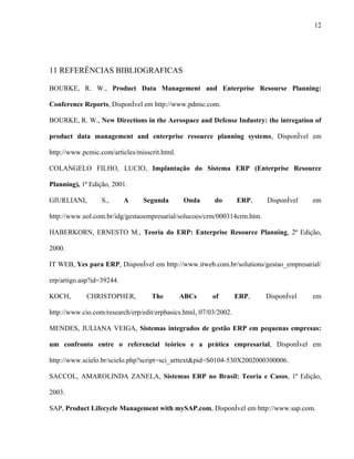 12




11 REFERÊNCIAS BIBLIOGRAFICAS

BOURKE, R. W., Product Data Management and Enterprise Resourse Planning:

Conference Reports, Disponível em http://www.pdmic.com.

BOURKE, R. W., New Directions in the Aerospace and Defense Industry: the intregation of

product data management and enterprise resource planning systems, Disponível em

http://www.pcmic.com/articles/misscrit.html.

COLANGELO FILHO, LUCIO, Implantação do Sistema ERP (Enterprise Resource

Planning), 1ª Edição, 2001.

GIURLIANI,        S.,      A    Segunda        Onda      do        ERP,   Disponível   em

http://www.uol.com.br/idg/gestaoempresarial/solucoes/crm/000314crm.htm.

HABERKORN, ERNESTO M., Teoria do ERP: Enterprise Resource Planning, 2ª Edição,

2000.

IT WEB, Yes para ERP, Disponível em http://www.itweb.com.br/solutions/gestao_empresarial/

erp/artigo.asp?id=39244.

KOCH,        CHRISTOPHER,          The         ABCs      of        ERP,   Disponível   em

http://www.cio.com/research/erp/edit/erpbasics.html, 07/03/2002.

MENDES, JULIANA VEIGA, Sistemas integrados de gestão ERP em pequenas empresas:

um confronto entre o referencial teórico e a prática empresarial, Disponível em

http://www.scielo.br/scielo.php?script=sci_arttext&pid=S0104-530X2002000300006.

SACCOL, AMAROLINDA ZANELA, Sistemas ERP no Brasil: Teoria e Casos, 1ª Edição,

2003.

SAP, Product Lifecycle Management with mySAP.com, Disponível em http://www.sap.com.
 