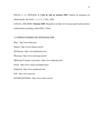 13



SOUZA, C. A.; ZWICKER, R, Ciclo de vida de sistemas ERP, Caderno de pesquisas em

administração, São Paulo. v. 1, n. 11, 1o trim., 2000.

ZANCUL, EDUARDO, Sistemas ERP, Disponível em http://www.numa.org.br/conhecimentos/

conhecimentos_port/pag_conhec/ERP_v2.html.



11 FORNECEDORES DE SISTEMAS ERP

Baan – http://www.baan.com

Datasul - http://www2.datasul.com.br/

JD Edwards - http://www.jdedwards.com/

Microsiga - http://www.microsiga.com.br/

MKGroup (Computer Associates) - http://www.mkgroup.com/

Oracle - http://www.oracle.com/applications/

Peoplesoft - http://www.peoplesoft.com/

SAP - http://www.sap.com/

SENIOR SISTEMAS - http://www.senior.com.br/
 