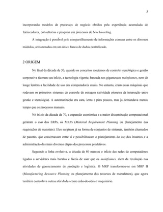 3



incorporando modelos de processos de negócio obtidos pela experiência acumulada de

fornecedores, consultorias e pesquisa em processos de benchmarking.

       A integração é possível pelo compartilhamento de informações comuns entre os diversos

módulos, armazenadas em um único banco de dados centralizado.



2 ORIGEM

       No final da década de 50, quando os conceitos modernos de controle tecnológico e gestão

corporativa tiveram seu início, a tecnologia vigente, baseada nos gigantescos mainframes, nem de

longe lembra a facilidade de uso dos computadores atuais. No entanto, eram essas máquinas que

rodavam os primeiros sistemas de controle de estoques (atividade pioneira da interseção entre

gestão e tecnologia). A automatização era cara, lenta e para poucos, mas já demandava menos

tempo que os processos manuais.

       No início da década de 70, a expansão econômica e a maior disseminação computacional

geraram o avô dos ERPs, os MRPs (Material Requirement Planning ou planejamento das

requisições de materiais). Eles surgiram já na forma de conjuntos de sistemas, também chamados

de pacotes, que conversavam entre si e possibilitavam o planejamento do uso dos insumos e a

administração das mais diversas etapas dos processos produtivos.

       Seguindo a linha evolutiva, a década de 80 marcou o início das redes de computadores

ligadas a servidores mais baratos e fáceis de usar que os mainframes, além da revolução nas

atividades de gerenciamento de produção e logística. O MRP transformou-se em MRP II

(Manufacturing Resource Planning ou planejamento dos recursos de manufatura), que agora

também controlava outras atividades como mão-de-obra e maquinário.
 