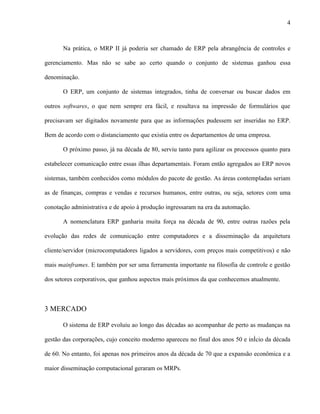 4



       Na prática, o MRP II já poderia ser chamado de ERP pela abrangência de controles e

gerenciamento. Mas não se sabe ao certo quando o conjunto de sistemas ganhou essa

denominação.

       O ERP, um conjunto de sistemas integrados, tinha de conversar ou buscar dados em

outros softwares, o que nem sempre era fácil, e resultava na impressão de formulários que

precisavam ser digitados novamente para que as informações pudessem ser inseridas no ERP.

Bem de acordo com o distanciamento que existia entre os departamentos de uma empresa.

       O próximo passo, já na década de 80, serviu tanto para agilizar os processos quanto para

estabelecer comunicação entre essas ilhas departamentais. Foram então agregados ao ERP novos

sistemas, também conhecidos como módulos do pacote de gestão. As áreas contempladas seriam

as de finanças, compras e vendas e recursos humanos, entre outras, ou seja, setores com uma

conotação administrativa e de apoio à produção ingressaram na era da automação.

       A nomenclatura ERP ganharia muita força na década de 90, entre outras razões pela

evolução das redes de comunicação entre computadores e a disseminação da arquitetura

cliente/servidor (microcomputadores ligados a servidores, com preços mais competitivos) e não

mais mainframes. E também por ser uma ferramenta importante na filosofia de controle e gestão

dos setores corporativos, que ganhou aspectos mais próximos da que conhecemos atualmente.



3 MERCADO

       O sistema de ERP evoluiu ao longo das décadas ao acompanhar de perto as mudanças na

gestão das corporações, cujo conceito moderno apareceu no final dos anos 50 e início da década

de 60. No entanto, foi apenas nos primeiros anos da década de 70 que a expansão econômica e a

maior disseminação computacional geraram os MRPs.
 