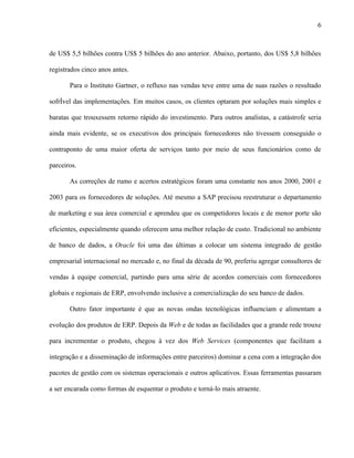 6



de US$ 5,5 bilhões contra US$ 5 bilhões do ano anterior. Abaixo, portanto, dos US$ 5,8 bilhões

registrados cinco anos antes.

       Para o Instituto Gartner, o refluxo nas vendas teve entre uma de suas razões o resultado

sofrível das implementações. Em muitos casos, os clientes optaram por soluções mais simples e

baratas que trouxessem retorno rápido do investimento. Para outros analistas, a catástrofe seria

ainda mais evidente, se os executivos dos principais fornecedores não tivessem conseguido o

contraponto de uma maior oferta de serviços tanto por meio de seus funcionários como de

parceiros.

       As correções de rumo e acertos estratégicos foram uma constante nos anos 2000, 2001 e

2003 para os fornecedores de soluções. Até mesmo a SAP precisou reestruturar o departamento

de marketing e sua área comercial e aprendeu que os competidores locais e de menor porte são

eficientes, especialmente quando oferecem uma melhor relação de custo. Tradicional no ambiente

de banco de dados, a Oracle foi uma das últimas a colocar um sistema integrado de gestão

empresarial internacional no mercado e, no final da década de 90, preferiu agregar consultores de

vendas à equipe comercial, partindo para uma série de acordos comerciais com fornecedores

globais e regionais de ERP, envolvendo inclusive a comercialização do seu banco de dados.

       Outro fator importante é que as novas ondas tecnológicas influenciam e alimentam a

evolução dos produtos de ERP. Depois da Web e de todas as facilidades que a grande rede trouxe

para incrementar o produto, chegou à vez dos Web Services (componentes que facilitam a

integração e a disseminação de informações entre parceiros) dominar a cena com a integração dos

pacotes de gestão com os sistemas operacionais e outros aplicativos. Essas ferramentas passaram

a ser encarada como formas de esquentar o produto e torná-lo mais atraente.
 