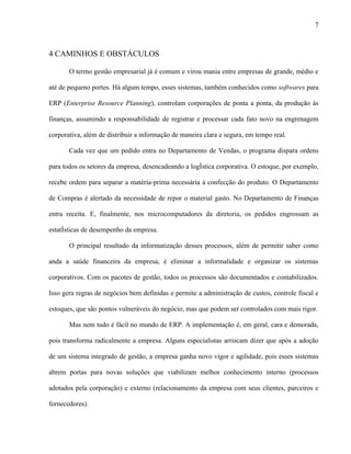 7



4 CAMINHOS E OBSTÁCULOS

       O termo gestão empresarial já é comum e virou mania entre empresas de grande, médio e

até de pequeno portes. Há algum tempo, esses sistemas, também conhecidos como softwares para

ERP (Enterprise Resource Planning), controlam corporações de ponta a ponta, da produção às

finanças, assumindo a responsabilidade de registrar e processar cada fato novo na engrenagem

corporativa, além de distribuir a informação de maneira clara e segura, em tempo real.

       Cada vez que um pedido entra no Departamento de Vendas, o programa dispara ordens

para todos os setores da empresa, desencadeando a logística corporativa. O estoque, por exemplo,

recebe ordem para separar a matéria-prima necessária à confecção do produto. O Departamento

de Compras é alertado da necessidade de repor o material gasto. No Departamento de Finanças

entra receita. E, finalmente, nos microcomputadores da diretoria, os pedidos engrossam as

estatísticas de desempenho da empresa.

       O principal resultado da informatização desses processos, além de permitir saber como

anda a saúde financeira da empresa, é eliminar a informalidade e organizar os sistemas

corporativos. Com os pacotes de gestão, todos os processos são documentados e contabilizados.

Isso gera regras de negócios bem definidas e permite a administração de custos, controle fiscal e

estoques, que são pontos vulneráveis do negócio, mas que podem ser controlados com mais rigor.

       Mas nem tudo é fácil no mundo de ERP. A implementação é, em geral, cara e demorada,

pois transforma radicalmente a empresa. Alguns especialistas arriscam dizer que após a adoção

de um sistema integrado de gestão, a empresa ganha novo vigor e agilidade, pois esses sistemas

abrem portas para novas soluções que viabilizam melhor conhecimento interno (processos

adotados pela corporação) e externo (relacionamento da empresa com seus clientes, parceiros e

fornecedores).
 