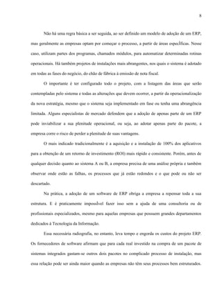 8



       Não há uma regra básica a ser seguida, ao ser definido um modelo de adoção de um ERP,

mas geralmente as empresas optam por começar o processo, a partir de áreas específicas. Nesse

caso, utilizam partes dos programas, chamados módulos, para automatizar determinadas rotinas

operacionais. Há também projetos de instalações mais abrangentes, nos quais o sistema é adotado

em todas as fases do negócio, do chão de fábrica à emissão de nota fiscal.

       O importante é ter configurado todo o projeto, com a listagem das áreas que serão

contempladas pelo sistema e todas as alterações que devem ocorrer, a partir da operacionalização

da nova estratégia, mesmo que o sistema seja implementado em fase ou tenha uma abrangência

limitada. Alguns especialistas de mercado defendem que a adoção de apenas parte de um ERP

pode inviabilizar a sua plenitude operacional, ou seja, ao adotar apenas parte do pacote, a

empresa corre o risco de perder a plenitude de suas vantagens.

       O mais indicado tradicionalmente é a aquisição e a instalação de 100% dos aplicativos

para a obtenção de um retorno de investimento (ROI) mais rápido e consistente. Porém, antes de

qualquer decisão quanto ao sistema A ou B, a empresa precisa de uma análise própria e também

observar onde estão as falhas, os processos que já estão redondos e o que pode ou não ser

descartado.

       Na prática, a adoção de um software de ERP obriga a empresa a repensar toda a sua

estrutura. E é praticamente impossível fazer isso sem a ajuda de uma consultoria ou de

profissionais especializados, mesmo para aquelas empresas que possuem grandes departamentos

dedicados à Tecnologia da Informação.

       Essa necessária radiografia, no entanto, leva tempo e engorda os custos do projeto ERP.

Os fornecedores de software afirmam que para cada real investido na compra de um pacote de

sistemas integrados gastam-se outros dois pacotes no complicado processo de instalação, mas

essa relação pode ser ainda maior quando as empresas não têm seus processos bem estruturados.
 